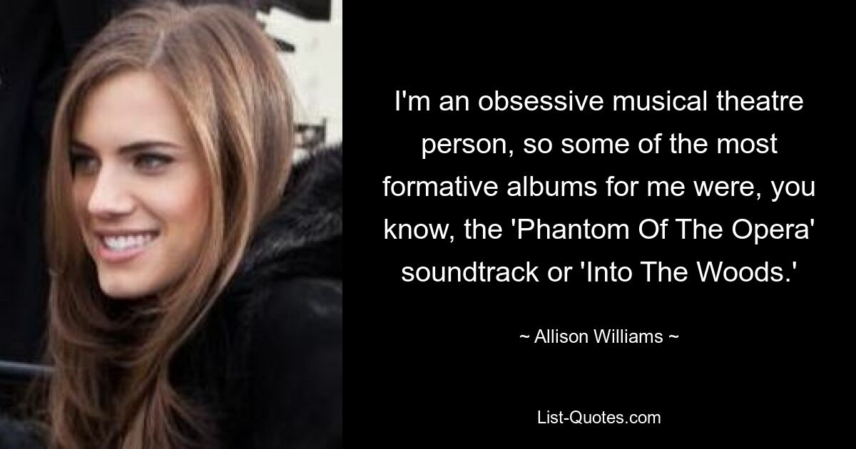 I'm an obsessive musical theatre person, so some of the most formative albums for me were, you know, the 'Phantom Of The Opera' soundtrack or 'Into The Woods.' — © Allison Williams