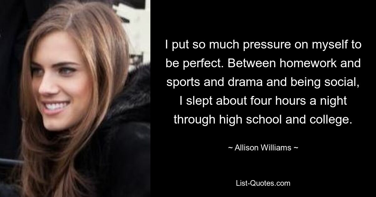 I put so much pressure on myself to be perfect. Between homework and sports and drama and being social, I slept about four hours a night through high school and college. — © Allison Williams