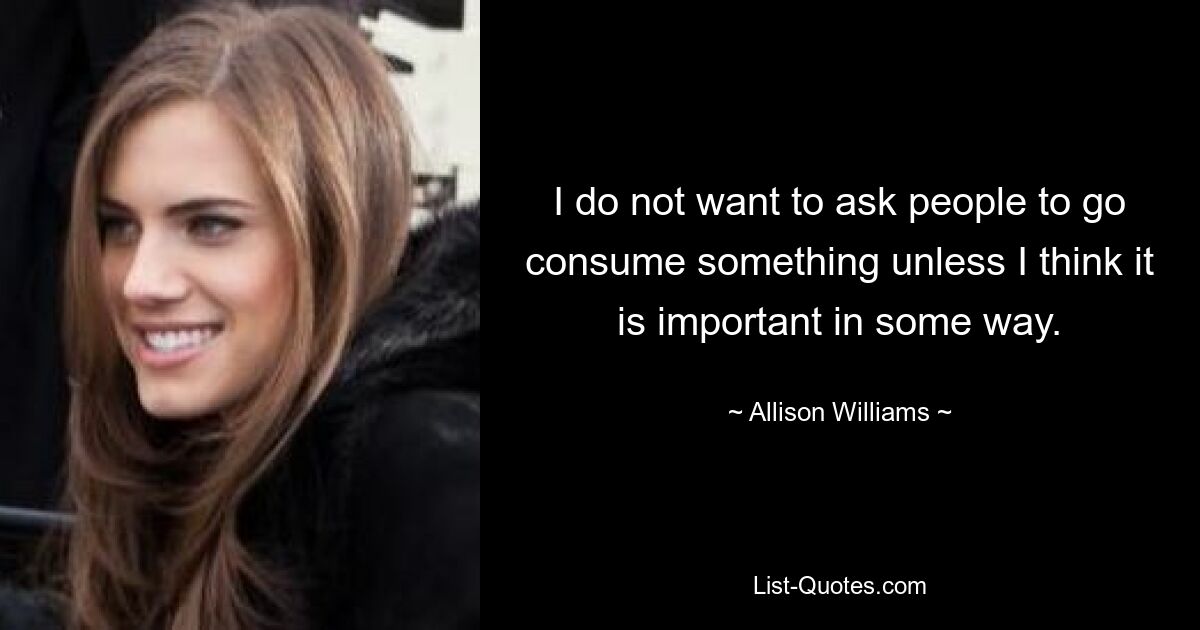 I do not want to ask people to go consume something unless I think it is important in some way. — © Allison Williams