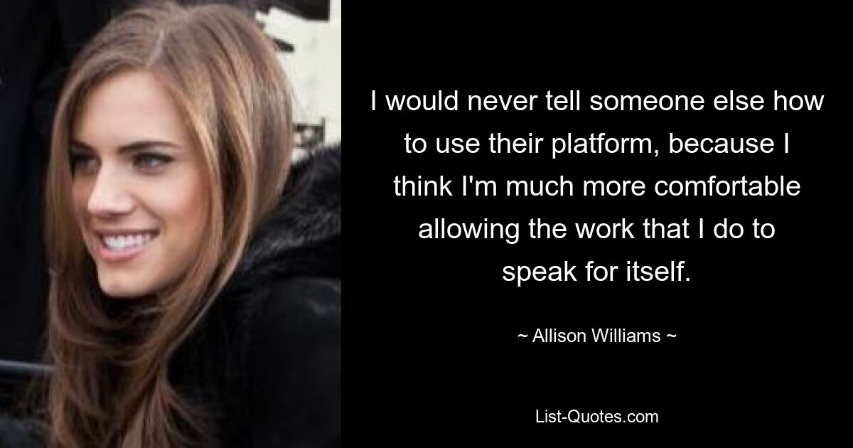 I would never tell someone else how to use their platform, because I think I'm much more comfortable allowing the work that I do to speak for itself. — © Allison Williams