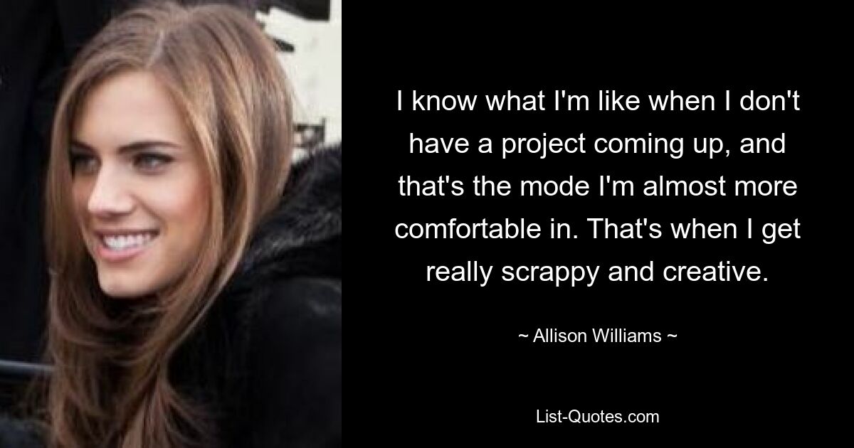 I know what I'm like when I don't have a project coming up, and that's the mode I'm almost more comfortable in. That's when I get really scrappy and creative. — © Allison Williams