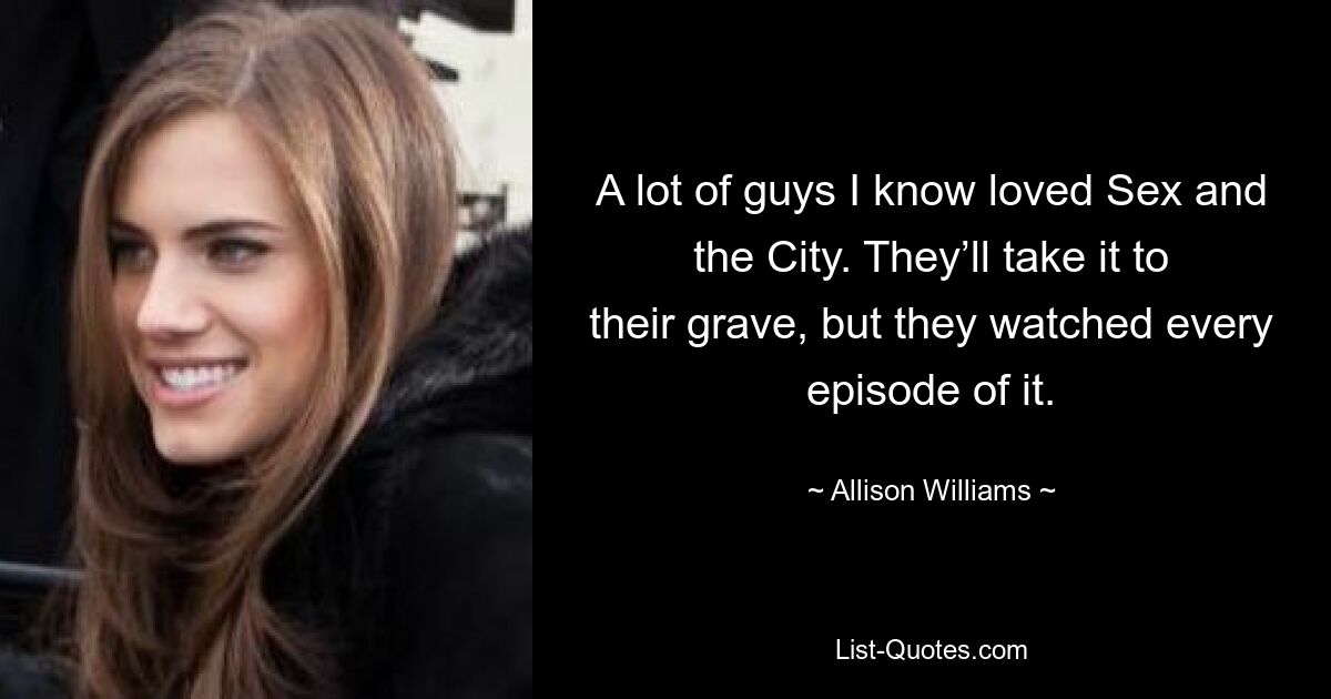 A lot of guys I know loved Sex and the City. They’ll take it to their grave, but they watched every episode of it. — © Allison Williams