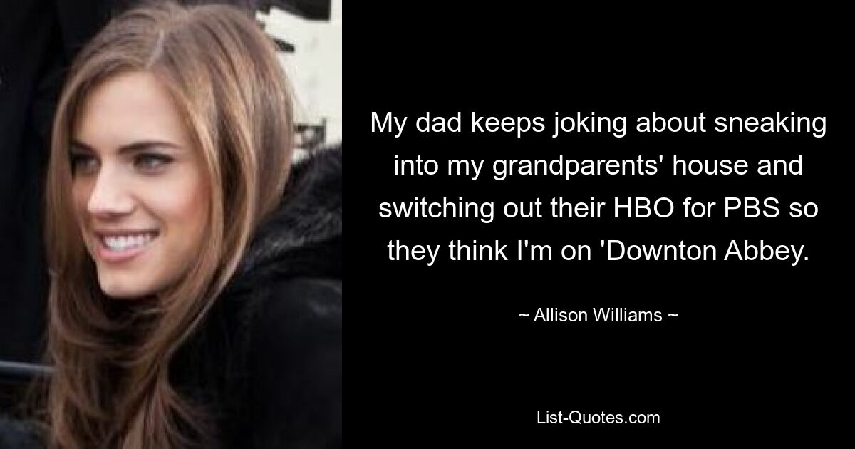 My dad keeps joking about sneaking into my grandparents' house and switching out their HBO for PBS so they think I'm on 'Downton Abbey. — © Allison Williams