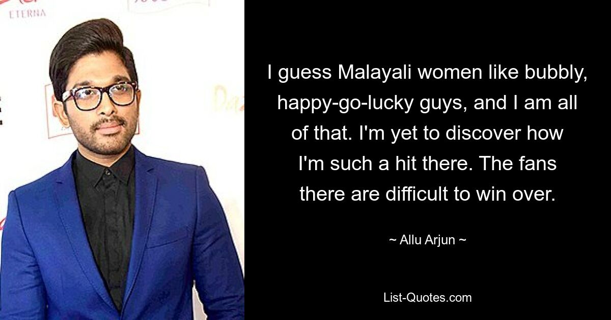 I guess Malayali women like bubbly, happy-go-lucky guys, and I am all of that. I'm yet to discover how I'm such a hit there. The fans there are difficult to win over. — © Allu Arjun