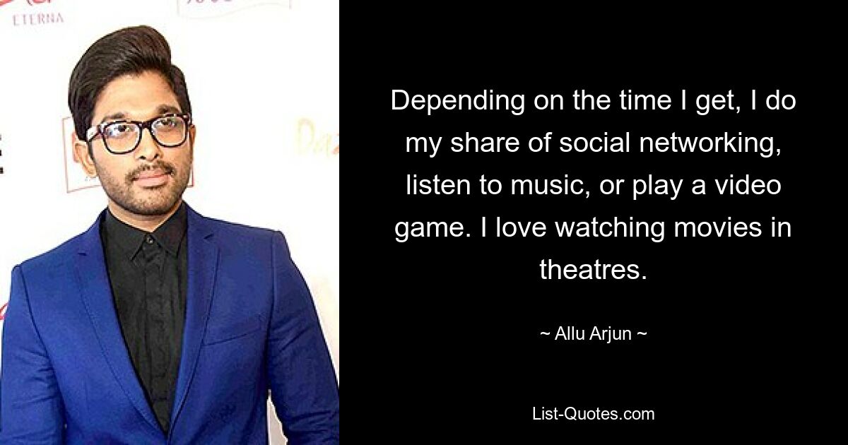 Depending on the time I get, I do my share of social networking, listen to music, or play a video game. I love watching movies in theatres. — © Allu Arjun