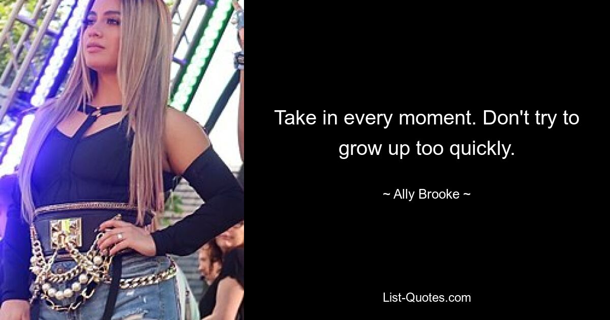 Take in every moment. Don't try to grow up too quickly. — © Ally Brooke