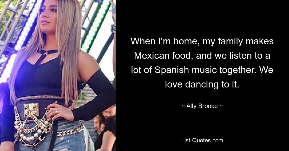 When I'm home, my family makes Mexican food, and we listen to a lot of Spanish music together. We love dancing to it. — © Ally Brooke