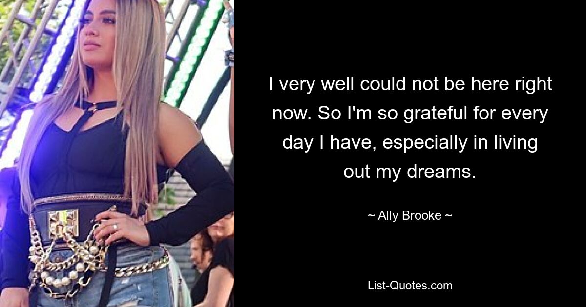 I very well could not be here right now. So I'm so grateful for every day I have, especially in living out my dreams. — © Ally Brooke