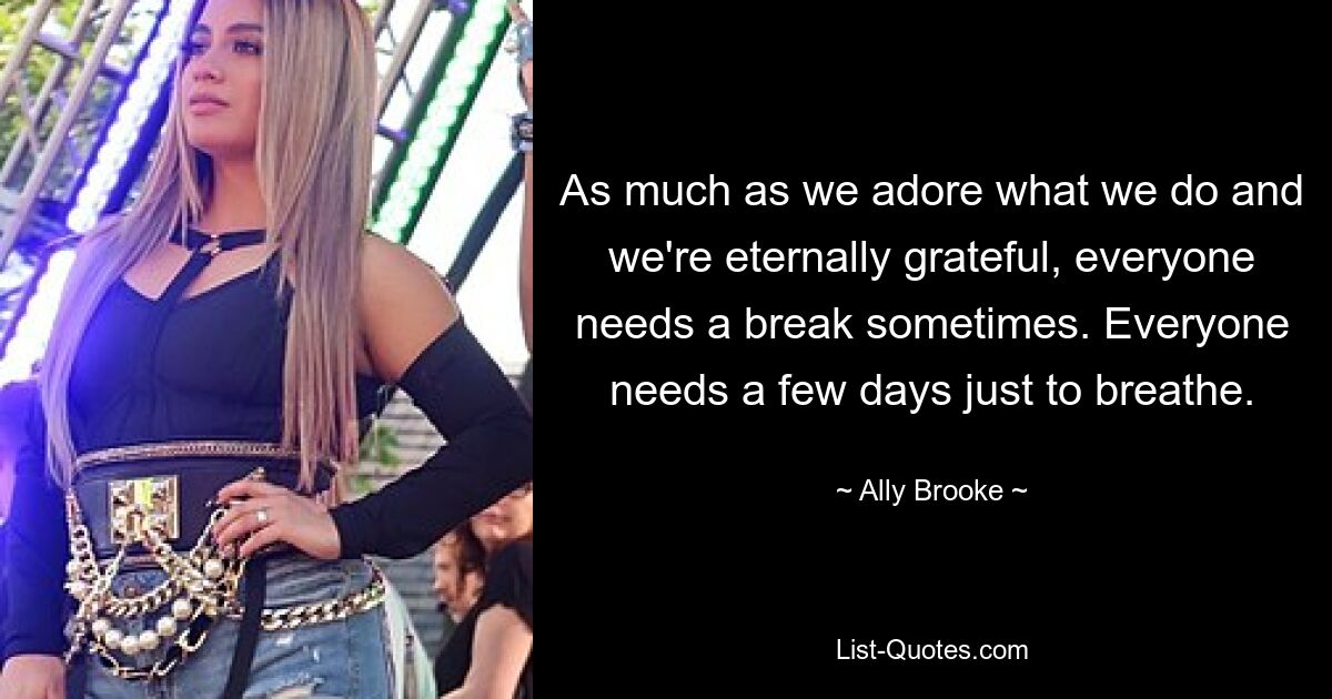 As much as we adore what we do and we're eternally grateful, everyone needs a break sometimes. Everyone needs a few days just to breathe. — © Ally Brooke