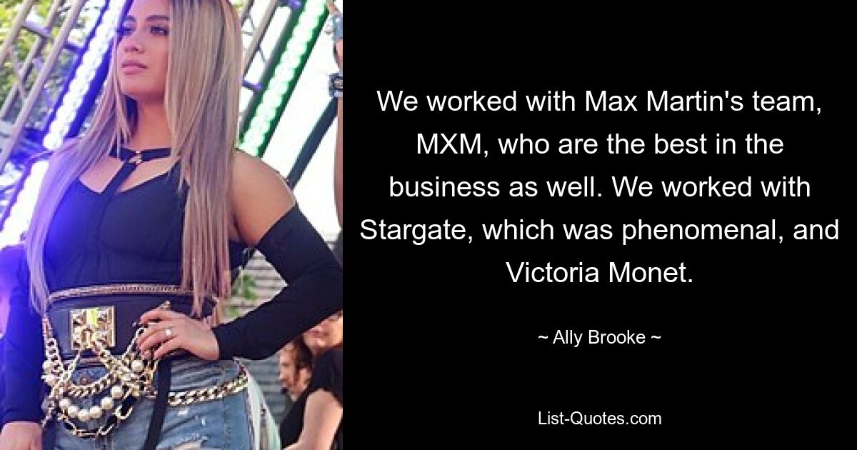 We worked with Max Martin's team, MXM, who are the best in the business as well. We worked with Stargate, which was phenomenal, and Victoria Monet. — © Ally Brooke