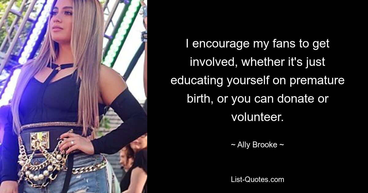 I encourage my fans to get involved, whether it's just educating yourself on premature birth, or you can donate or volunteer. — © Ally Brooke