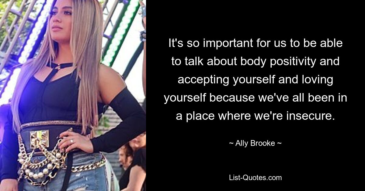 It's so important for us to be able to talk about body positivity and accepting yourself and loving yourself because we've all been in a place where we're insecure. — © Ally Brooke