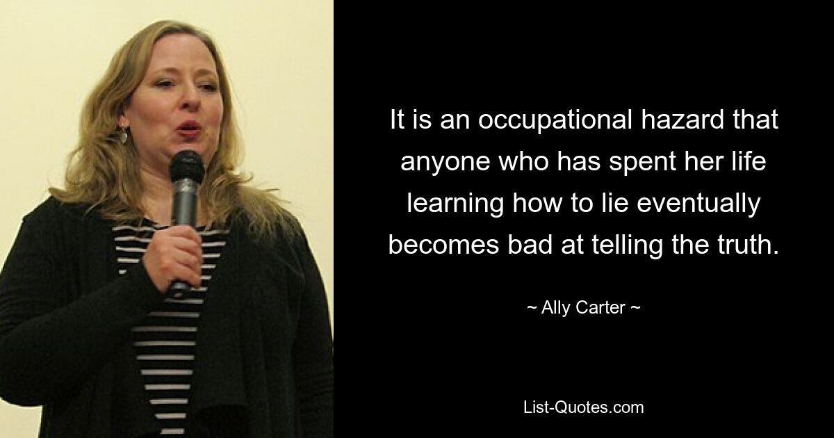 It is an occupational hazard that anyone who has spent her life learning how to lie eventually becomes bad at telling the truth. — © Ally Carter