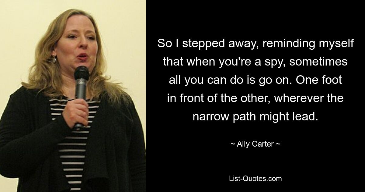 So I stepped away, reminding myself that when you're a spy, sometimes all you can do is go on. One foot in front of the other, wherever the narrow path might lead. — © Ally Carter