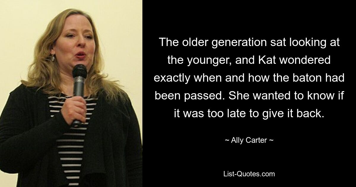 The older generation sat looking at the younger, and Kat wondered exactly when and how the baton had been passed. She wanted to know if it was too late to give it back. — © Ally Carter