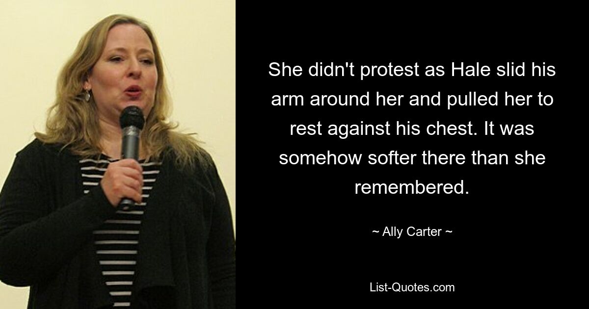 She didn't protest as Hale slid his arm around her and pulled her to rest against his chest. It was somehow softer there than she remembered. — © Ally Carter