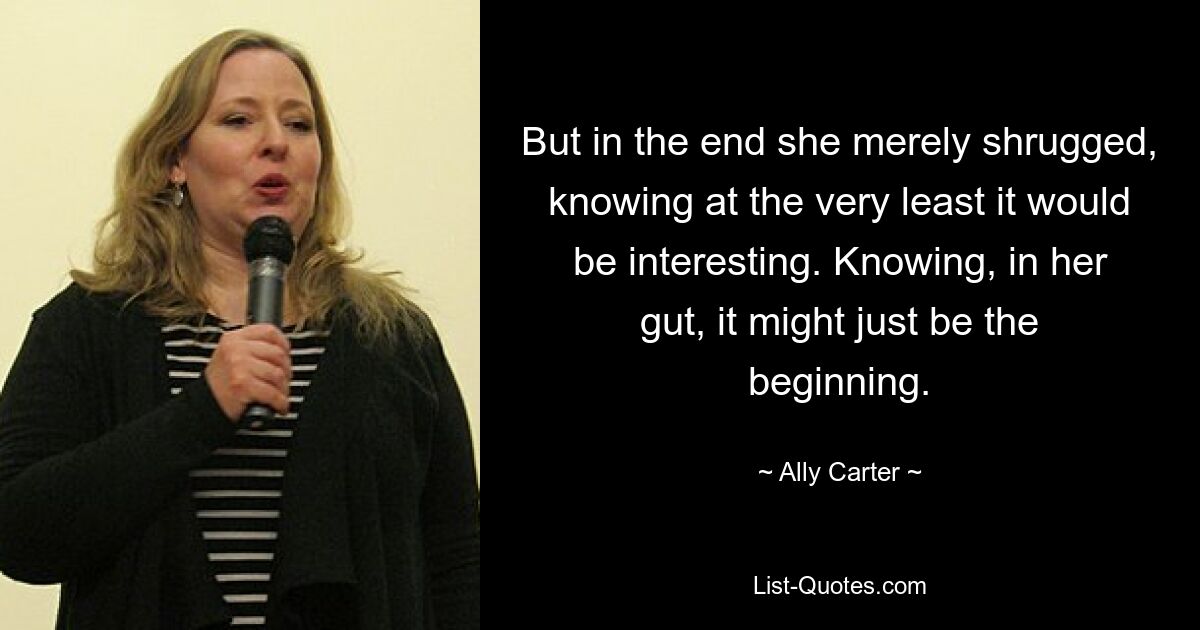 But in the end she merely shrugged, knowing at the very least it would be interesting. Knowing, in her gut, it might just be the beginning. — © Ally Carter