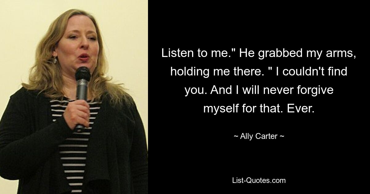 Listen to me." He grabbed my arms, holding me there. " I couldn't find you. And I will never forgive myself for that. Ever. — © Ally Carter