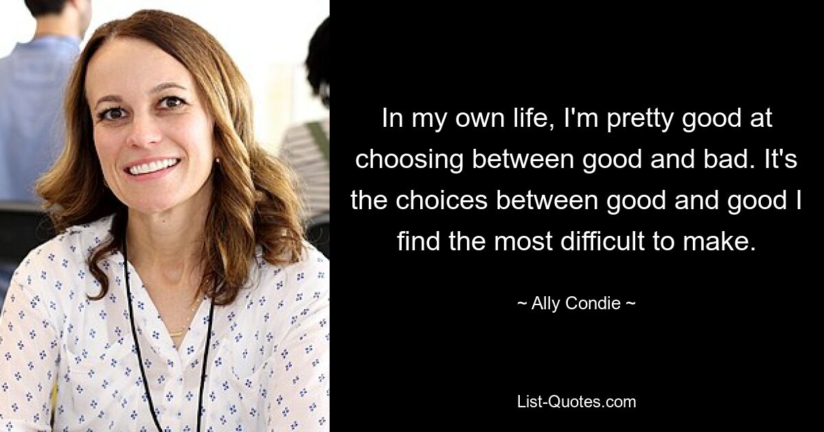 In my own life, I'm pretty good at choosing between good and bad. It's the choices between good and good I find the most difficult to make. — © Ally Condie