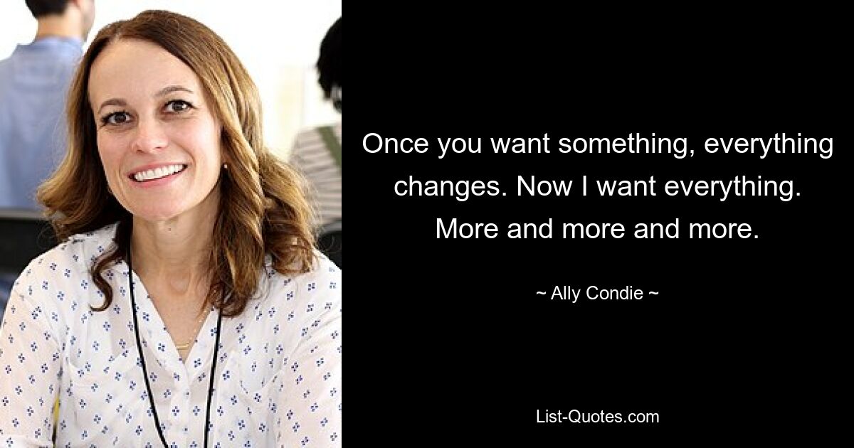 Once you want something, everything changes. Now I want everything. More and more and more. — © Ally Condie