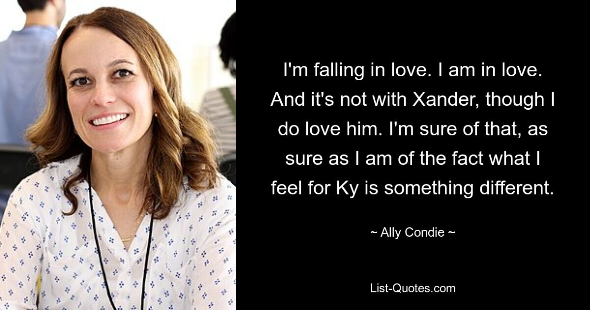 I'm falling in love. I am in love. And it's not with Xander, though I do love him. I'm sure of that, as sure as I am of the fact what I feel for Ky is something different. — © Ally Condie