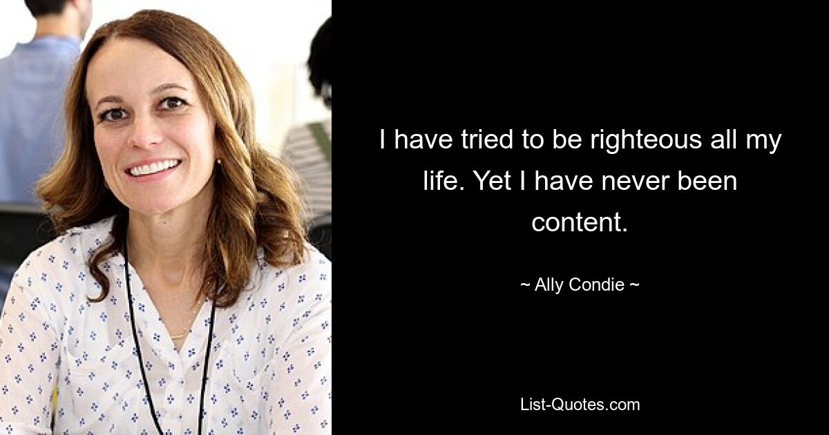 I have tried to be righteous all my life. Yet I have never been content. — © Ally Condie