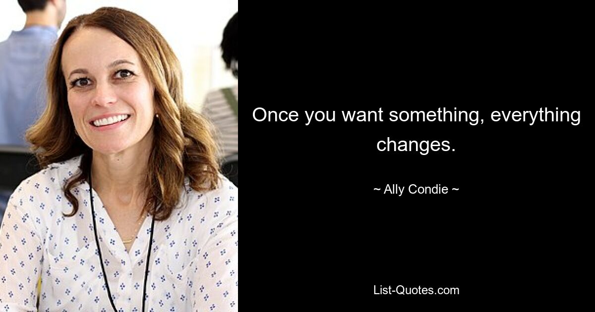 Once you want something, everything changes. — © Ally Condie