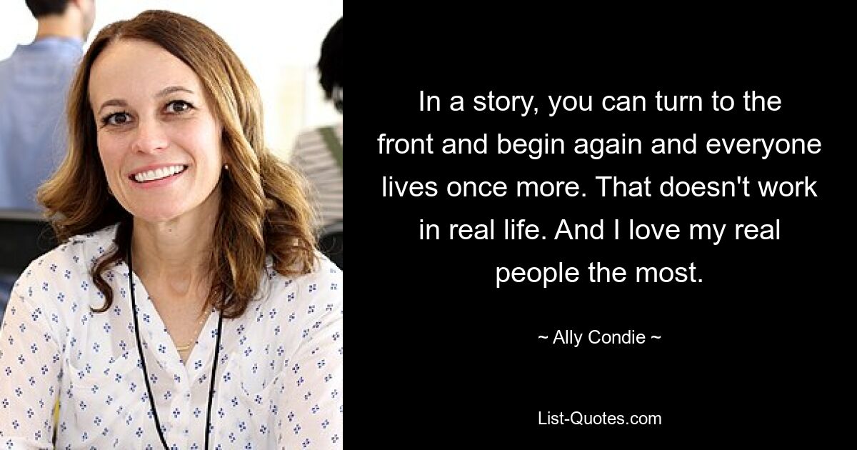 In a story, you can turn to the front and begin again and everyone lives once more. That doesn't work in real life. And I love my real people the most. — © Ally Condie