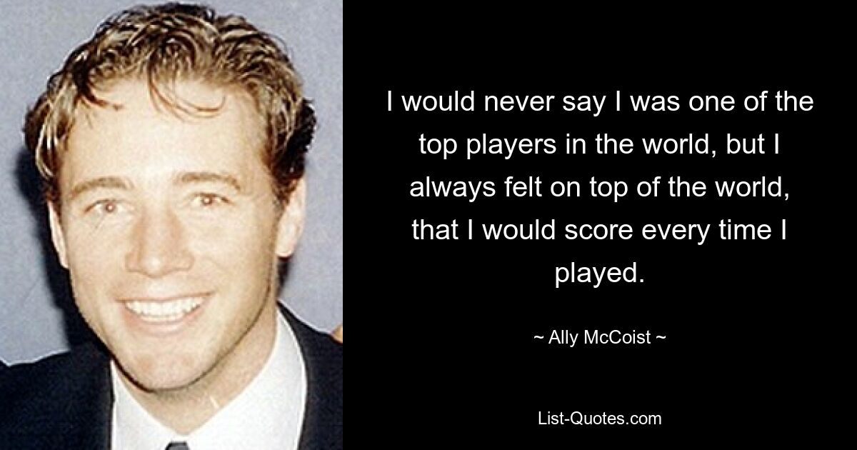 I would never say I was one of the top players in the world, but I always felt on top of the world, that I would score every time I played. — © Ally McCoist