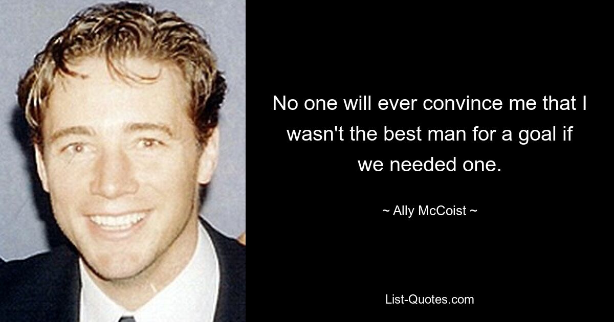 No one will ever convince me that I wasn't the best man for a goal if we needed one. — © Ally McCoist