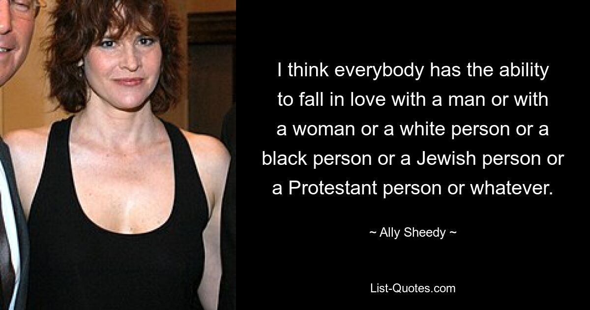 I think everybody has the ability to fall in love with a man or with a woman or a white person or a black person or a Jewish person or a Protestant person or whatever. — © Ally Sheedy