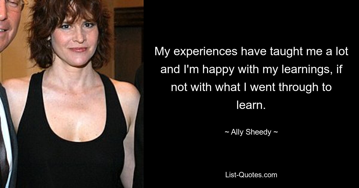 My experiences have taught me a lot and I'm happy with my learnings, if not with what I went through to learn. — © Ally Sheedy