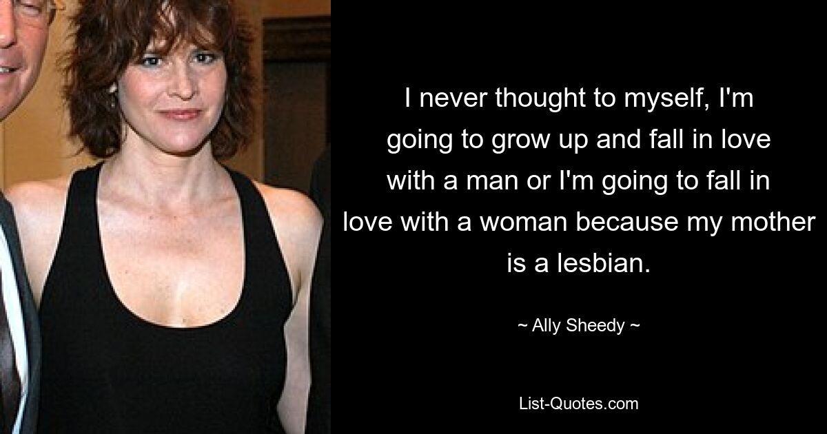 I never thought to myself, I'm going to grow up and fall in love with a man or I'm going to fall in love with a woman because my mother is a lesbian. — © Ally Sheedy