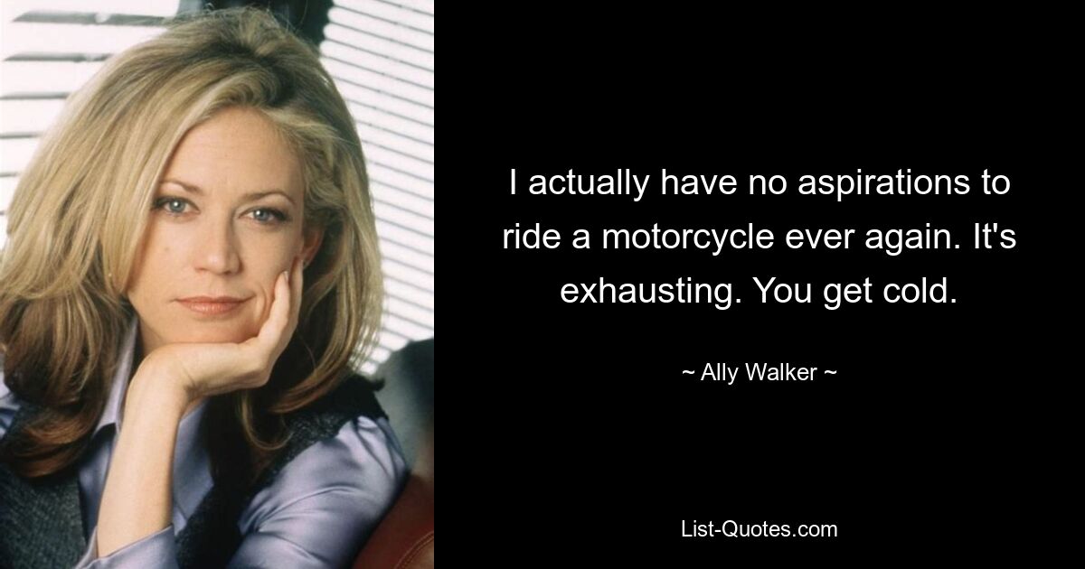 I actually have no aspirations to ride a motorcycle ever again. It's exhausting. You get cold. — © Ally Walker