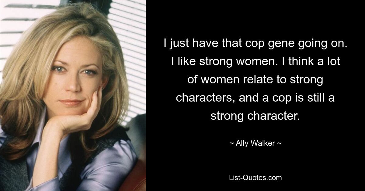 I just have that cop gene going on. I like strong women. I think a lot of women relate to strong characters, and a cop is still a strong character. — © Ally Walker