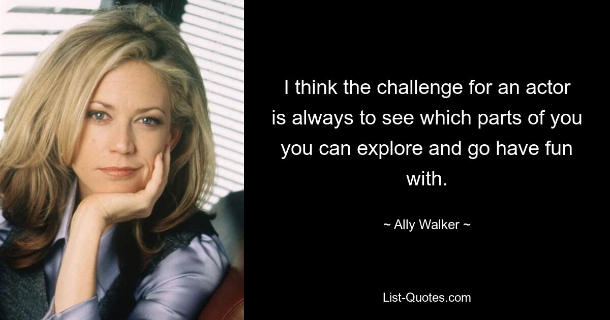 I think the challenge for an actor is always to see which parts of you you can explore and go have fun with. — © Ally Walker