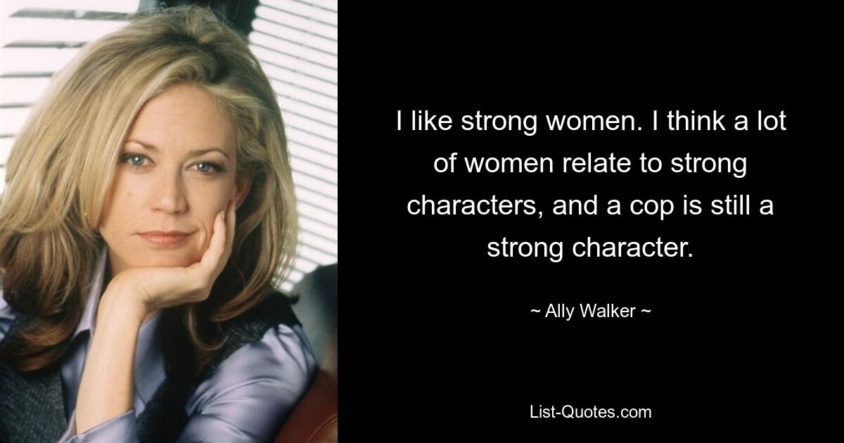 I like strong women. I think a lot of women relate to strong characters, and a cop is still a strong character. — © Ally Walker