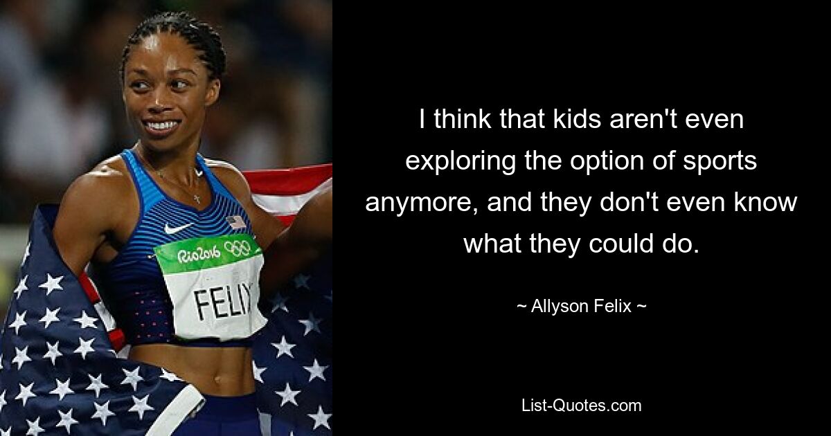 I think that kids aren't even exploring the option of sports anymore, and they don't even know what they could do. — © Allyson Felix