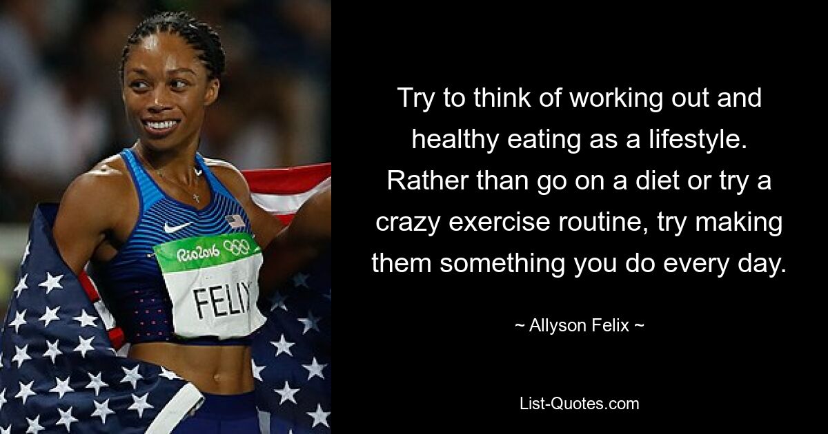 Try to think of working out and healthy eating as a lifestyle. Rather than go on a diet or try a crazy exercise routine, try making them something you do every day. — © Allyson Felix