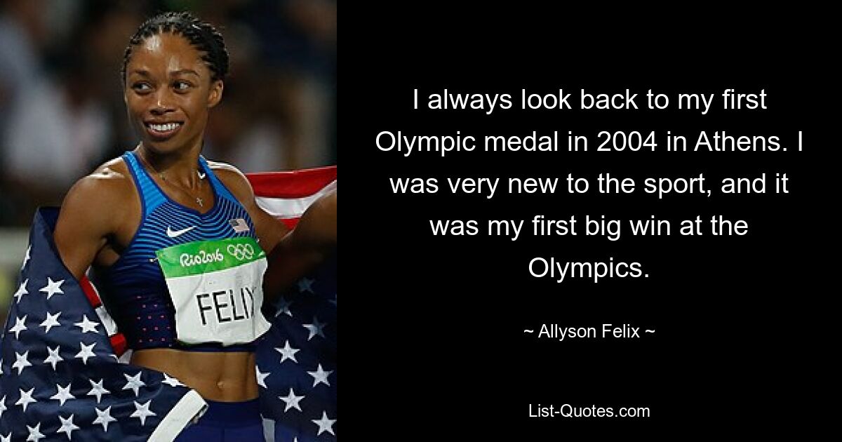 Ich denke immer an meine erste Olympiamedaille 2004 in Athen zurück. Ich war sehr neu in diesem Sport und es war mein erster großer Sieg bei den Olympischen Spielen. — © Allyson Felix 