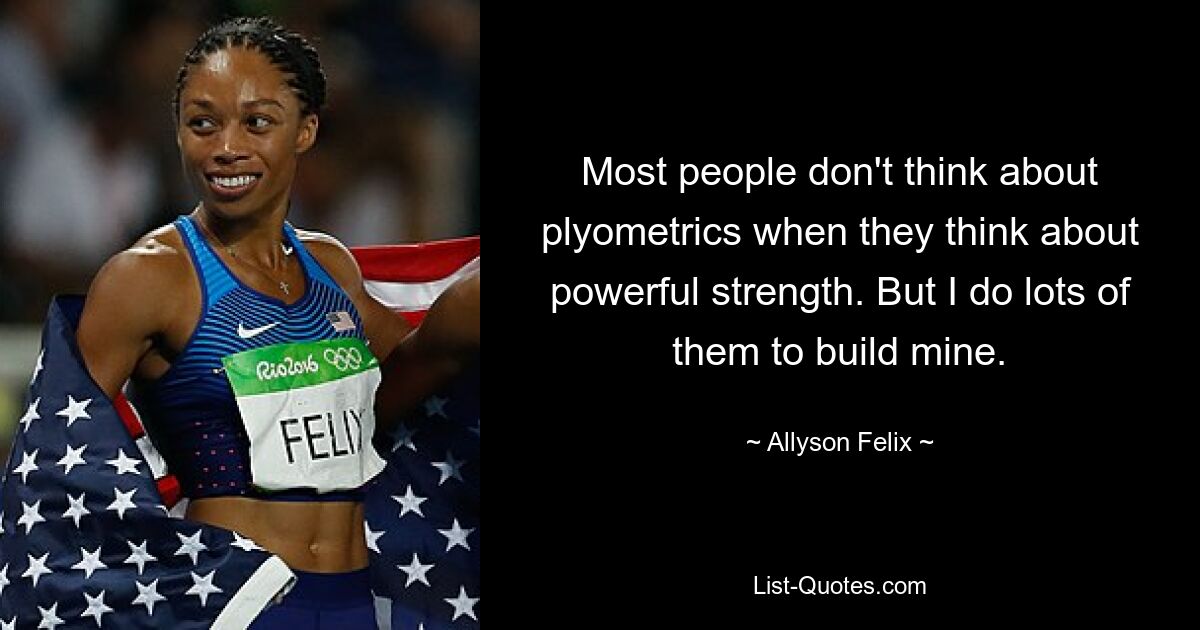 Die meisten Menschen denken nicht an Plyometrie, wenn sie an kraftvolle Kraft denken. Aber ich mache viele davon, um meine zu bauen. — © Allyson Felix 