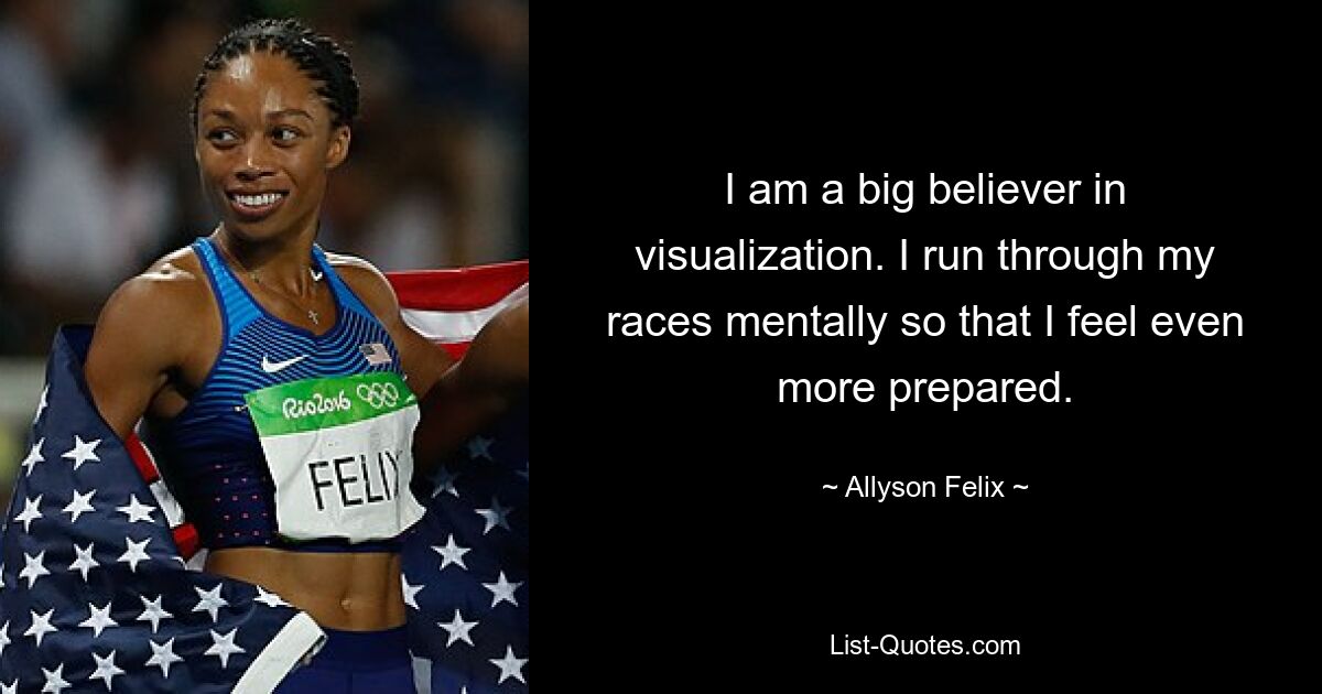 I am a big believer in visualization. I run through my races mentally so that I feel even more prepared. — © Allyson Felix