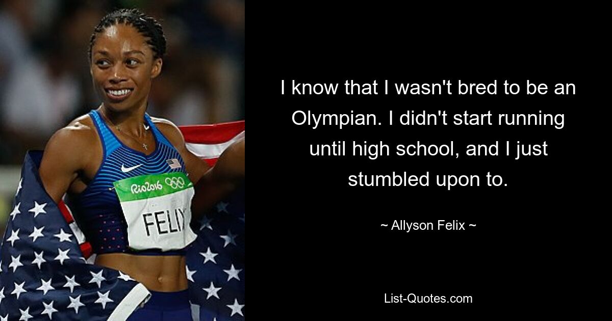 I know that I wasn't bred to be an Olympian. I didn't start running until high school, and I just stumbled upon to. — © Allyson Felix