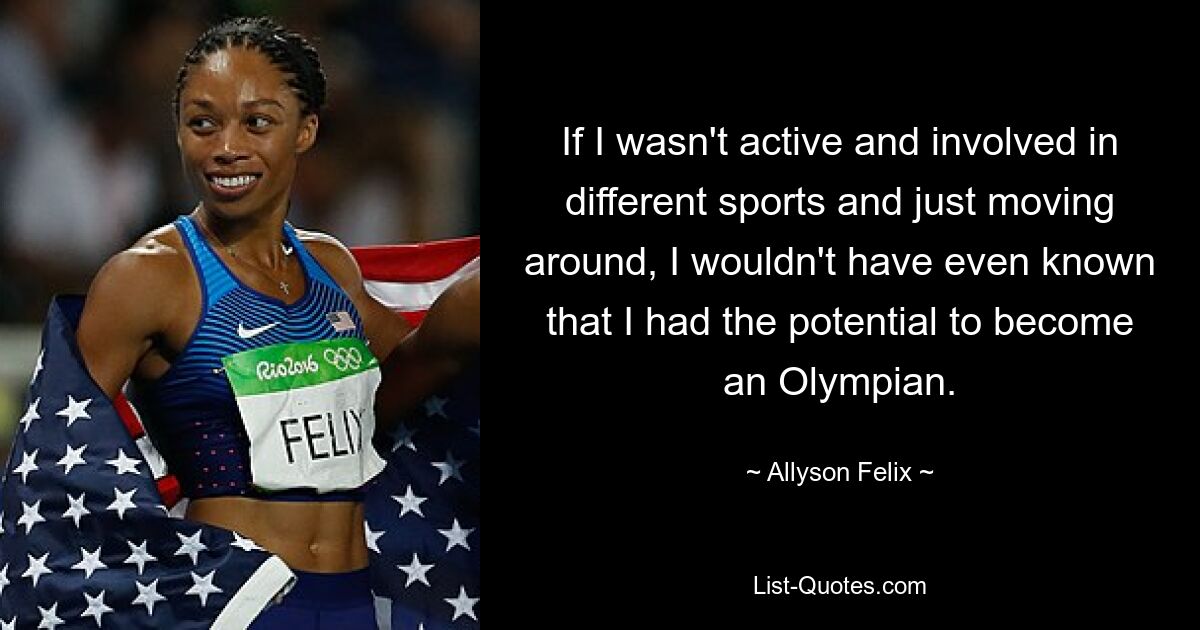 If I wasn't active and involved in different sports and just moving around, I wouldn't have even known that I had the potential to become an Olympian. — © Allyson Felix