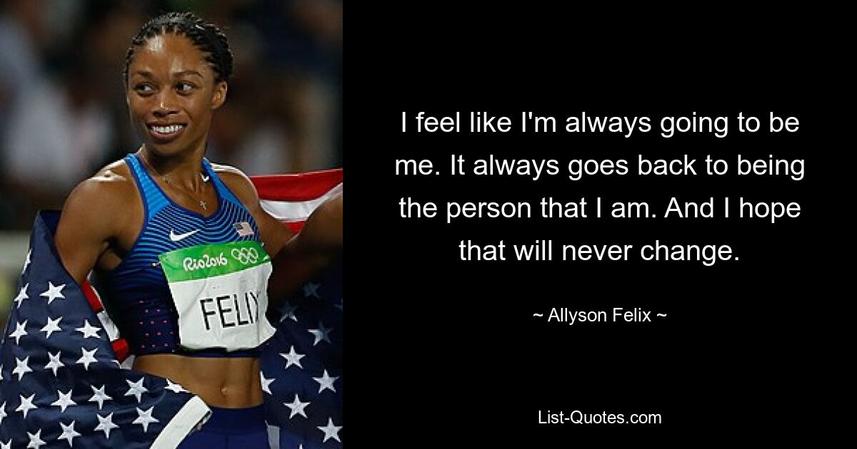 I feel like I'm always going to be me. It always goes back to being the person that I am. And I hope that will never change. — © Allyson Felix