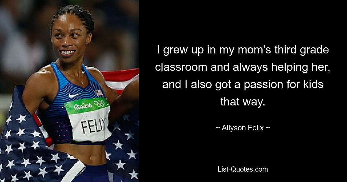 I grew up in my mom's third grade classroom and always helping her, and I also got a passion for kids that way. — © Allyson Felix