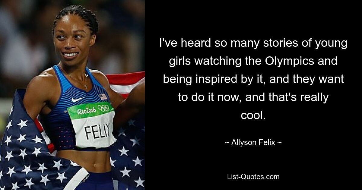 I've heard so many stories of young girls watching the Olympics and being inspired by it, and they want to do it now, and that's really cool. — © Allyson Felix