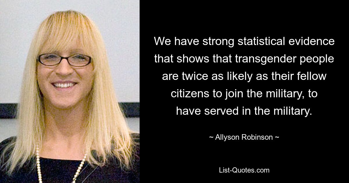 We have strong statistical evidence that shows that transgender people are twice as likely as their fellow citizens to join the military, to have served in the military. — © Allyson Robinson