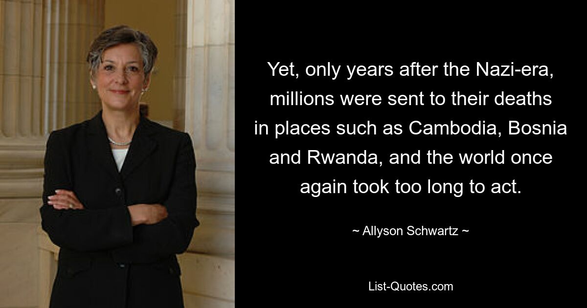 Yet, only years after the Nazi-era, millions were sent to their deaths in places such as Cambodia, Bosnia and Rwanda, and the world once again took too long to act. — © Allyson Schwartz