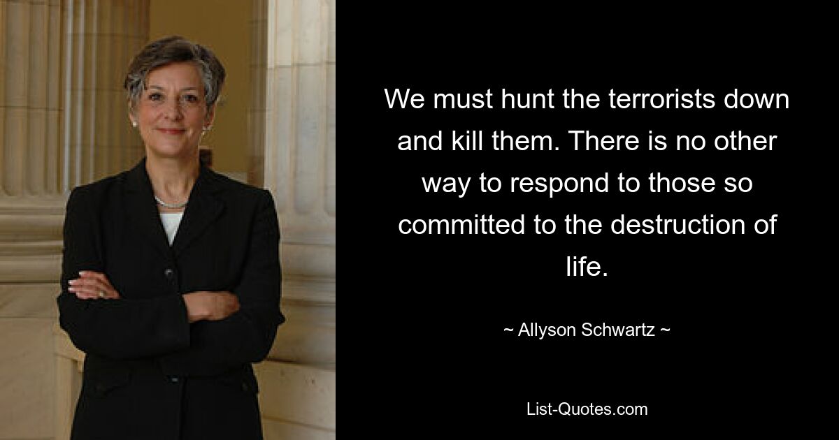 We must hunt the terrorists down and kill them. There is no other way to respond to those so committed to the destruction of life. — © Allyson Schwartz